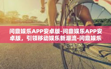 问鼎娱乐APP安卓版-问鼎娱乐APP安卓版，引领移动娱乐新潮流-问鼎娱乐APP安卓版