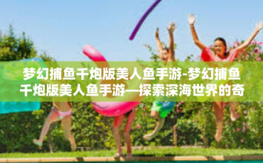 梦幻捕鱼千炮版美人鱼手游-梦幻捕鱼千炮版美人鱼手游—探索深海世界的奇幻之旅-梦幻捕鱼千炮版美人鱼手游
