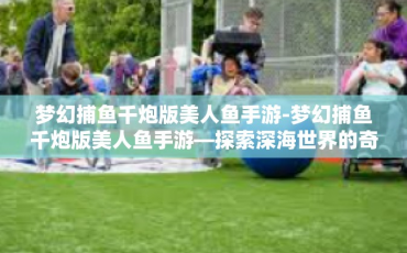 梦幻捕鱼千炮版美人鱼手游-梦幻捕鱼千炮版美人鱼手游—探索深海世界的奇幻之旅-梦幻捕鱼千炮版美人鱼手游