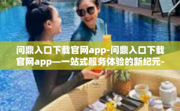 问鼎入口下载官网app-问鼎入口下载官网app—一站式服务体验的新纪元-问鼎入口下载官网app