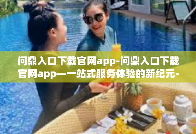 问鼎入口下载官网app-问鼎入口下载官网app—一站式服务体验的新纪元-问鼎入口下载官网app