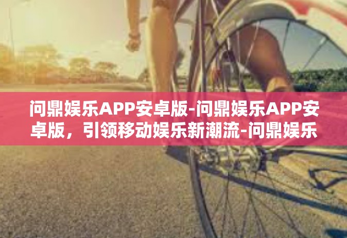 问鼎娱乐APP安卓版-问鼎娱乐APP安卓版，引领移动娱乐新潮流-问鼎娱乐APP安卓版