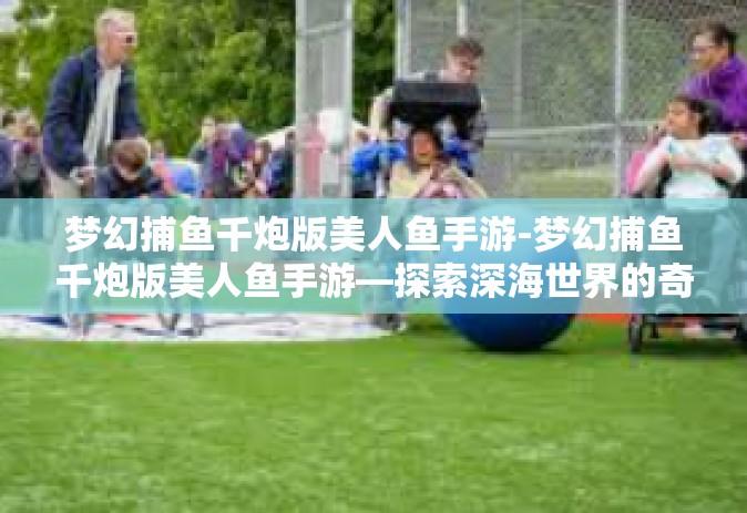 梦幻捕鱼千炮版美人鱼手游-梦幻捕鱼千炮版美人鱼手游—探索深海世界的奇幻之旅-梦幻捕鱼千炮版美人鱼手游