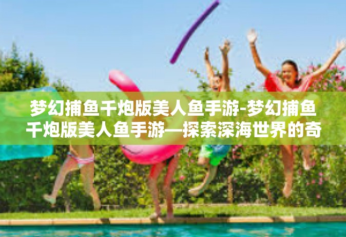 梦幻捕鱼千炮版美人鱼手游-梦幻捕鱼千炮版美人鱼手游—探索深海世界的奇幻之旅-梦幻捕鱼千炮版美人鱼手游